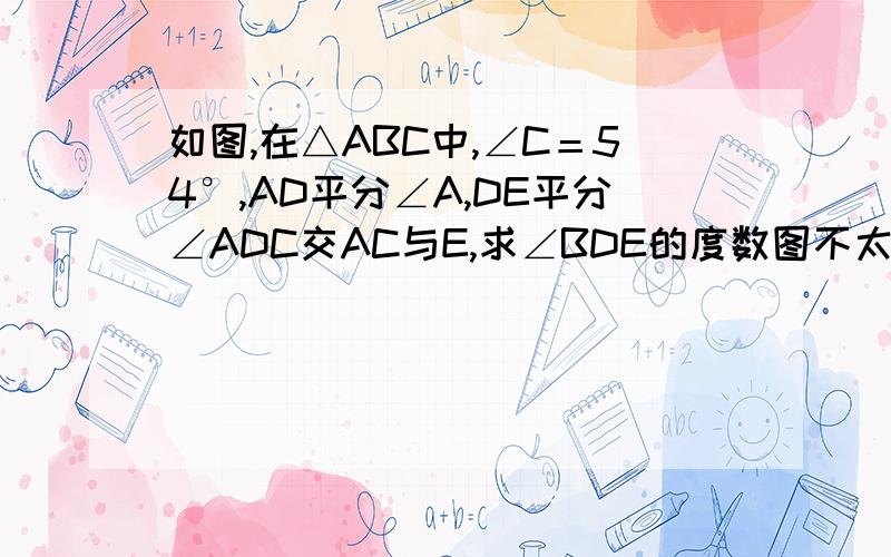 如图,在△ABC中,∠C＝54°,AD平分∠A,DE平分∠ADC交AC与E,求∠BDE的度数图不太像,有会的人就请多多帮忙!