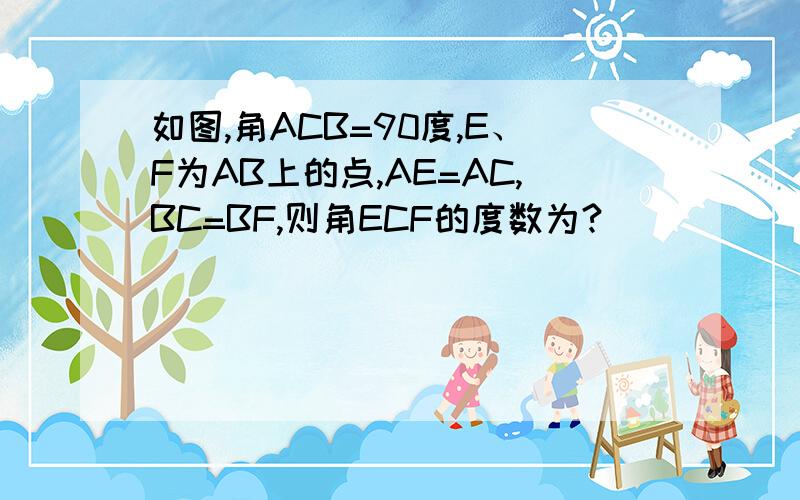 如图,角ACB=90度,E、F为AB上的点,AE=AC,BC=BF,则角ECF的度数为?