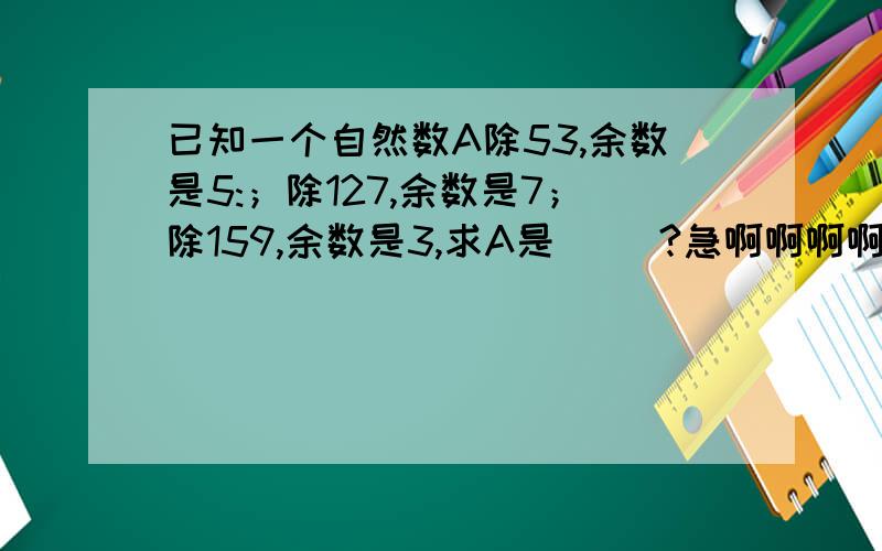 已知一个自然数A除53,余数是5:；除127,余数是7；除159,余数是3,求A是( )?急啊啊啊啊啊!