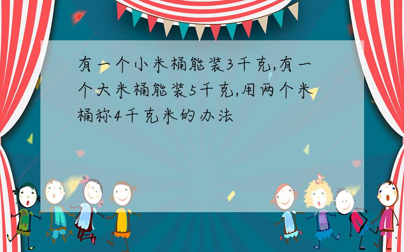 有一个小米桶能装3千克,有一个大米桶能装5千克,用两个米桶称4千克米的办法