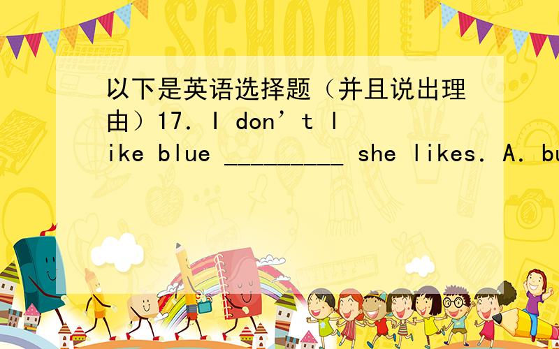 以下是英语选择题（并且说出理由）17．I don’t like blue _________ she likes．A．but B．and C．so D．or19．The pencil case is only 5 dollars．I'll __________．A．take it B．bring it C．bring them D．take them28．We have m