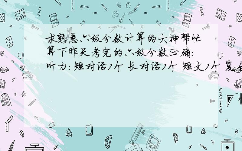 求熟悉六级分数计算的大神帮忙算下昨天考完的六级分数正确：听力：短对话7个 长对话7个 短文7个 复合听写 填词对七个 长句大概对一半把快速阅读7个 仔细阅读 3个 深度阅读8个 完型10个