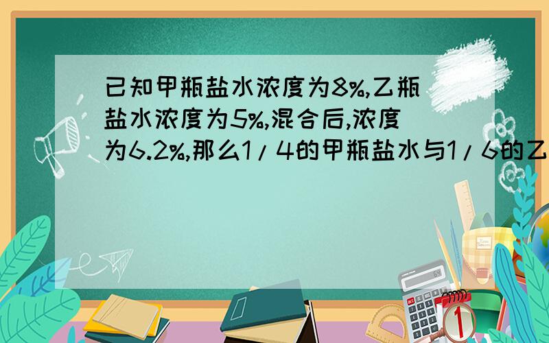 已知甲瓶盐水浓度为8%,乙瓶盐水浓度为5%,混合后,浓度为6.2%,那么1/4的甲瓶盐水与1/6的乙瓶盐水混合后的浓度为多少?通俗易懂的哦,