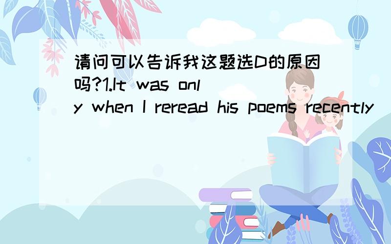 请问可以告诉我这题选D的原因吗?1.It was only when I reread his poems recently _______ I began to appreciate their beauty.A.so B.as C.when D.that