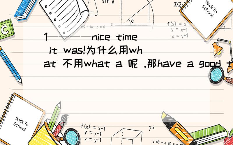 1————nice time it was!为什么用what 不用what a 呢 .那have a good time为什么可以用a呢,2.I usually played __ than he ,but I _____ to him yesterday.答案是better lost 那为什么不用worse beat这个选项呢.有没有beat to