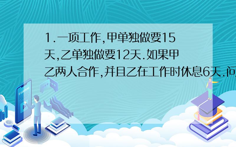 1.一项工作,甲单独做要15天,乙单独做要12天.如果甲乙两人合作,并且乙在工作时休息6天.问要几天完成?2.有煤若干吨,原来每天烧煤3t,用去15t后,改进设备,每天用煤量是原来的一半,结果多烧了10