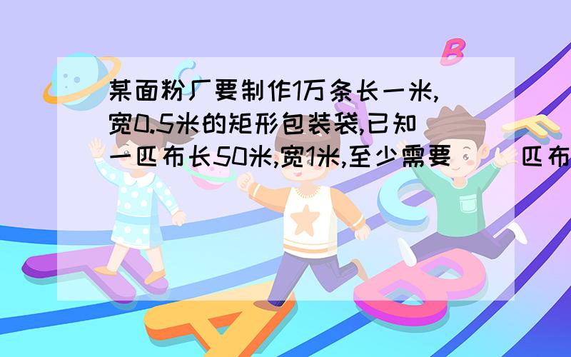 某面粉厂要制作1万条长一米,宽0.5米的矩形包装袋,已知一匹布长50米,宽1米,至少需要（ ）匹布 要方程