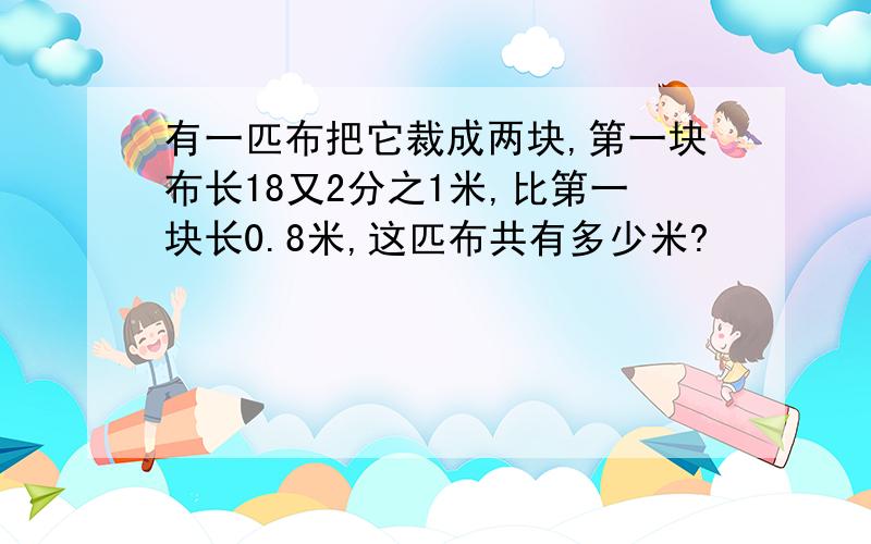 有一匹布把它裁成两块,第一块布长18又2分之1米,比第一块长0.8米,这匹布共有多少米?