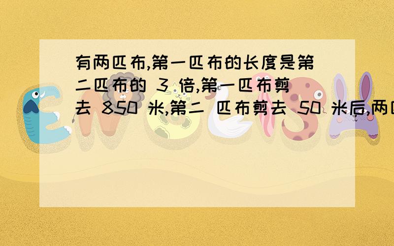 有两匹布,第一匹布的长度是第二匹布的 3 倍,第一匹布剪去 850 米,第二 匹布剪去 50 米后,两匹布剩下的长度不能设XY有两匹布,第一匹布的长度是第二匹布的3倍,第一匹布剪去 850 米,第二匹布剪