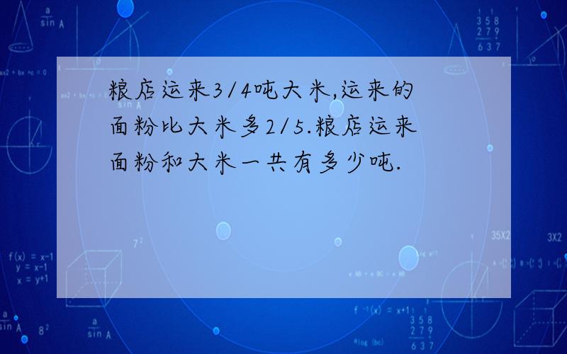 粮店运来3/4吨大米,运来的面粉比大米多2/5.粮店运来面粉和大米一共有多少吨.