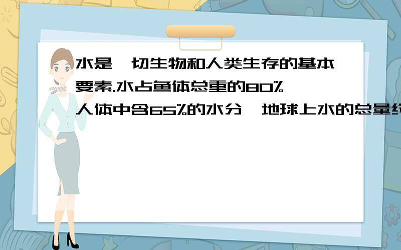 水是一切生物和人类生存的基本要素.水占鱼体总重的80%,人体中含65%的水分,地球上水的总量约为13.6亿立方米,其中_______在海洋.可供人类使用的淡水仅占全球储水量的_____,因此节约用水是每个