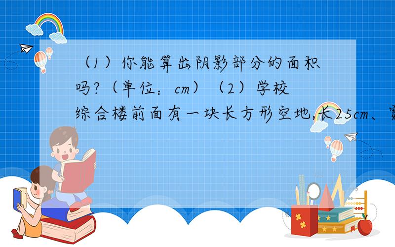 （1）你能算出阴影部分的面积吗?（单位：cm）（2）学校综合楼前面有一块长方形空地,长25cm、宽16cm.你能在这块空地上设计一个漂亮的花圃,使它的面积约是150平方米吗?答得好.第一个问题不