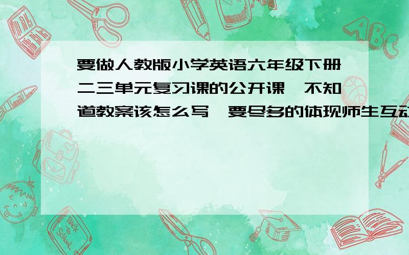 要做人教版小学英语六年级下册二三单元复习课的公开课,不知道教案该怎么写,要尽多的体现师生互动,大概25分钟左右,还要涉及检测部分,热身部分又怎么引导进入复习课,有同志能给点建议