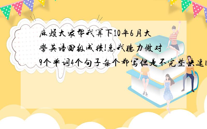 麻烦大家帮我算下10年6月大学英语四级成绩!急我听力做对9个单词4个句子每个都写但是不完整快速阅读8个仔细阅读8个完型大概89个吧十五选10蒙的~翻译都写了不知道对不对上次四级作文80