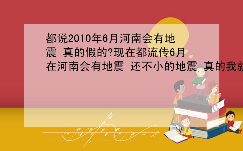 都说2010年6月河南会有地震 真的假的?现在都流传6月在河南会有地震 还不小的地震 真的我就先送孩子出省了我只是担心自己3岁的儿子 最好是假的 勘测地震的专家们 赶紧行动吧 好好勘测下