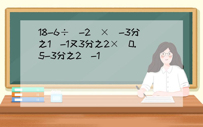 18-6÷（-2）×（-3分之1）-1又3分之2×（0.5-3分之2）-1