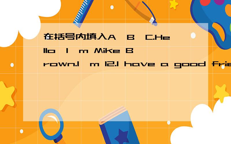 在括号内填入A、B、C.Hello,I,m Mike Brown.I,m 12.I have a good friend.He is an American boy.His name is Tom Smith.They are in Guangzhou now.They are in No.7 Middle School.Tom is in Class 6,Grade 7.His Chinese teacher is Yang Hui.Betty is in Cl