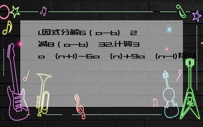 1.因式分解6（a-b)^2减8（a-b)^32.计算3a^(n+1)-6a^(n)+9a^(n-1)除以 三分之一a^(n-1