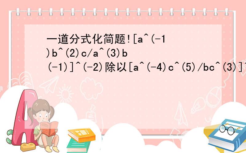 一道分式化简题![a^(-1)b^(2)c/a^(3)b(-1)]^(-2)除以[a^(-4)c^(5)/bc^(3)]^(3)