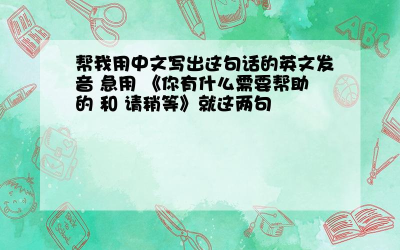 帮我用中文写出这句话的英文发音 急用 《你有什么需要帮助的 和 请稍等》就这两句