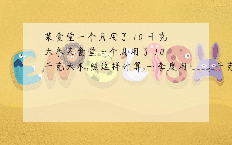 某食堂一个月用了 10 千克大米某食堂一个月用了 10 千克大米,照这样计算,一季度用 _____千克大米,一年大约用________千克大米.