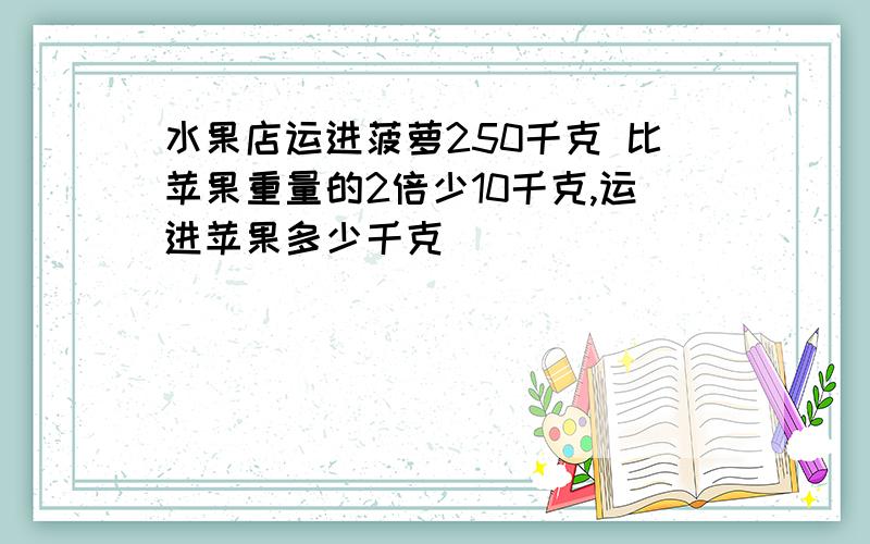 水果店运进菠萝250千克 比苹果重量的2倍少10千克,运进苹果多少千克