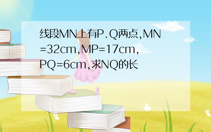 线段MN上有P.Q两点,MN=32cm,MP=17cm,PQ=6cm,求NQ的长