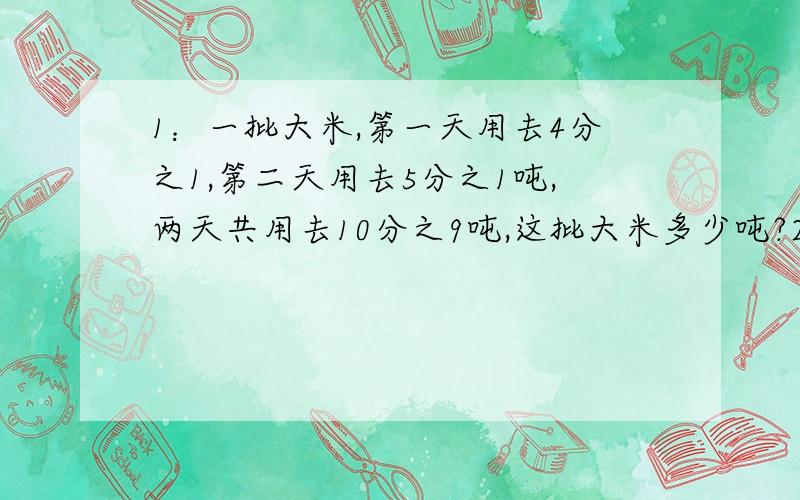 1：一批大米,第一天用去4分之1,第二天用去5分之1吨,两天共用去10分之9吨,这批大米多少吨?2：一批大米,第一天用去4分之1吨,第二天用去这批大米的5分之1,还剩10分之9吨,这批大米多少吨?（注