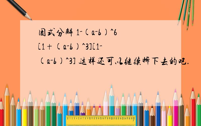 因式分解 1-(a-b)^6[1+(a-b)^3][1-(a-b)^3] 这样还可以继续拆下去的吧.