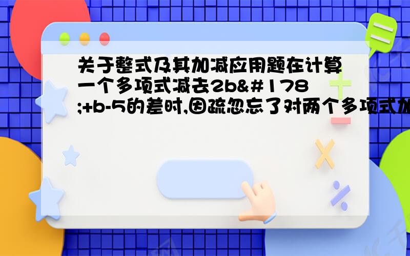 关于整式及其加减应用题在计算一个多项式减去2b²+b-5的差时,因疏忽忘了对两个多项式加括号,因此减式后的两项没变号,结果为b²+3b-1,求被减式与正确结果要详细过程