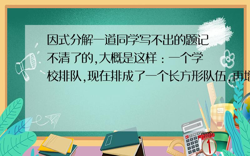 因式分解一道同学写不出的题记不清了的,大概是这样：一个学校排队,现在排成了一个长方形队伍,再增加100人或者144人就能排成方阵求原来的人数.（那个144我记不清了,好像是144又好像是244,