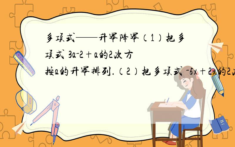 多项式——升幂降幂（1）把多项式 3a-2+a的2次方 按a的升幂排列.（2）把多项式 -5x+2x的2次方+6 按x的降幂排列.