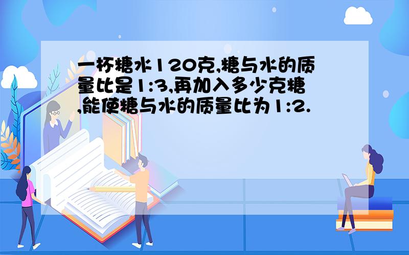 一杯糖水120克,糖与水的质量比是1:3,再加入多少克糖,能使糖与水的质量比为1:2.