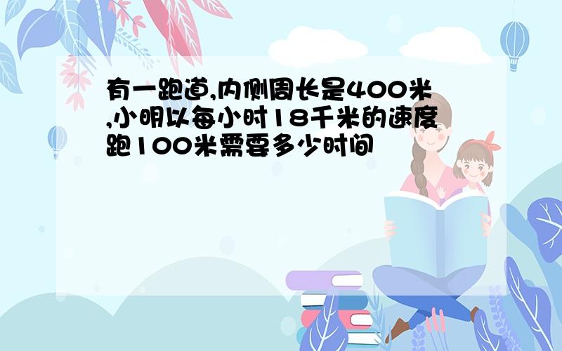 有一跑道,内侧周长是400米,小明以每小时18千米的速度跑100米需要多少时间