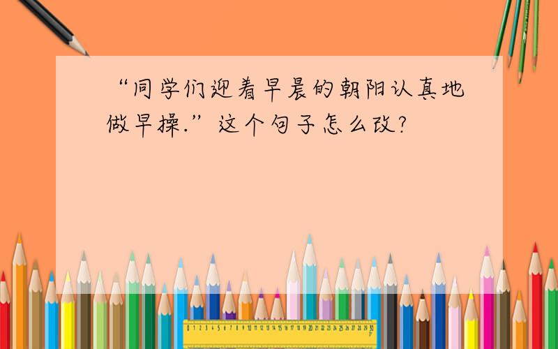 “同学们迎着早晨的朝阳认真地做早操.”这个句子怎么改?