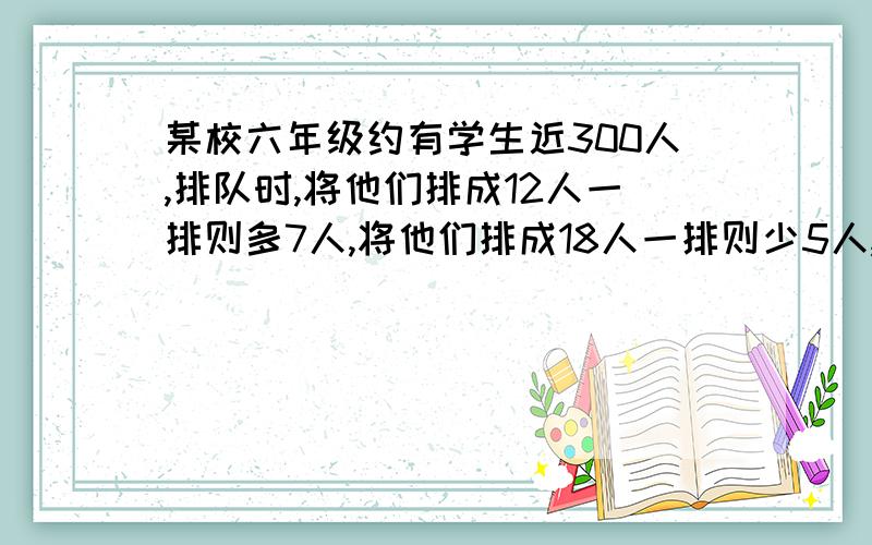 某校六年级约有学生近300人,排队时,将他们排成12人一排则多7人,将他们排成18人一排则少5人,那么该年级