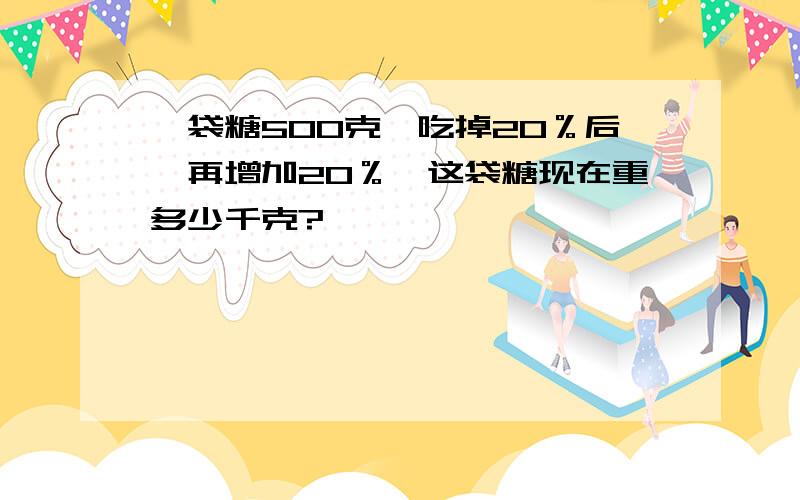 一袋糖500克,吃掉20％后,再增加20％,这袋糖现在重多少千克?