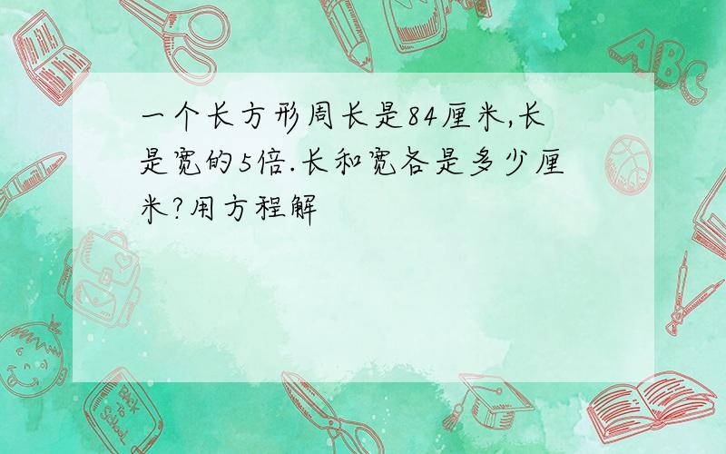 一个长方形周长是84厘米,长是宽的5倍.长和宽各是多少厘米?用方程解