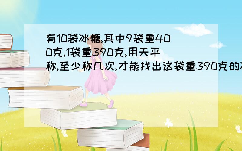 有10袋冰糖,其中9袋重400克,1袋重390克,用天平称,至少称几次,才能找出这袋重390克的冰糖?