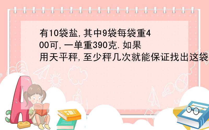 有10袋盐,其中9袋每袋重400可,一单重390克.如果用天平秤,至少秤几次就能保证找出这袋