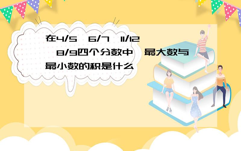 在4/5,6/7,11/12,8/9四个分数中,最大数与最小数的积是什么