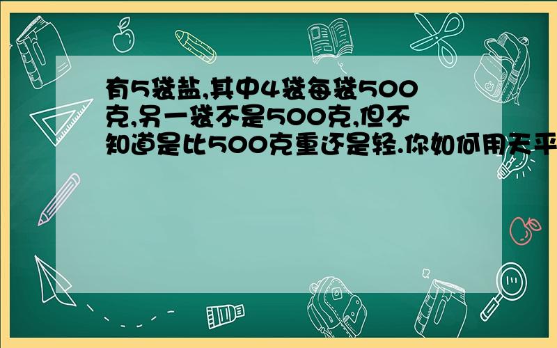 有5袋盐,其中4袋每袋500克,另一袋不是500克,但不知道是比500克重还是轻.你如何用天平称出来?请写出过乘