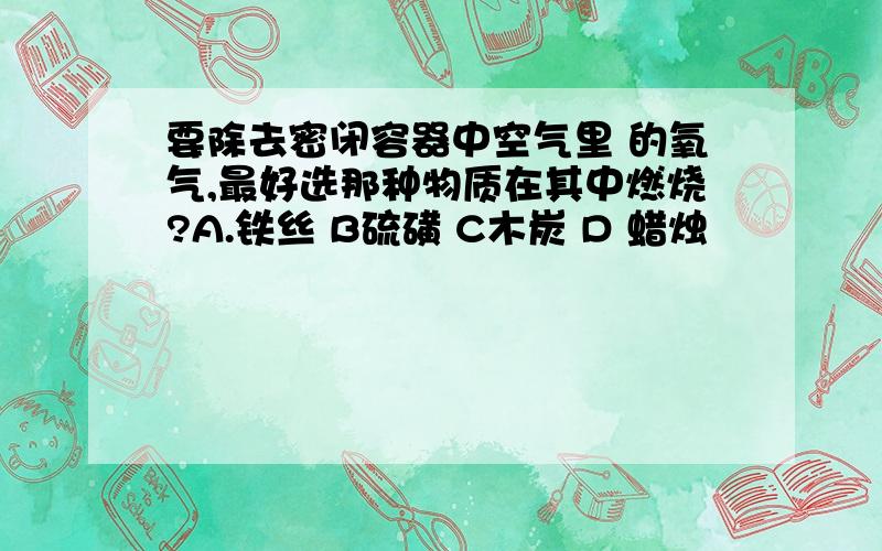 要除去密闭容器中空气里 的氧气,最好选那种物质在其中燃烧?A.铁丝 B硫磺 C木炭 D 蜡烛