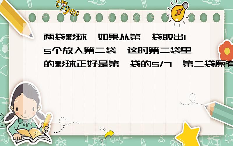 两袋彩球,如果从第一袋取出15个放入第二袋,这时第二袋里的彩球正好是第一袋的5/7,第二袋原有25个彩球,第一袋里原有多少个彩球?