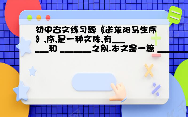 初中古文练习题《送东阳马生序》,序,是一种文体,有______和 _______之别.本文是一篇 ________ .______ 是临别赠言性质的文字,内容多是勉励、推重、赞许之辞.