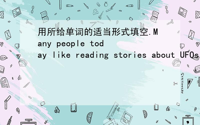 用所给单词的适当形式填空.Many people today like reading stories about UFOs.Many people in different countries are 1.___ the UFOs.But what are UFOs?There are some different saying for UFOs.2.___ those saying,the most popular one for UFOs i