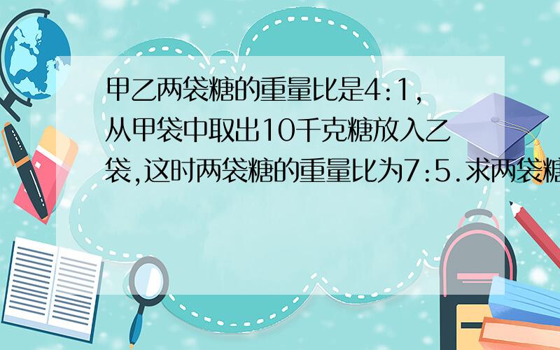 甲乙两袋糖的重量比是4:1,从甲袋中取出10千克糖放入乙袋,这时两袋糖的重量比为7:5.求两袋糖的重量之和