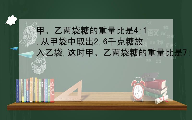 甲、乙两袋糖的重量比是4:1,从甲袋中取出2.6千克糖放入乙袋,这时甲、乙两袋糖的重量比是7:5,两袋糖一共重多少千克?