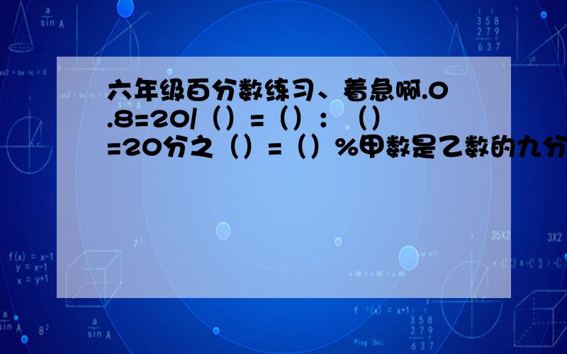 六年级百分数练习、着急啊.0.8=20/（）=（）：（）=20分之（）=（）%甲数是乙数的九分之七,乙数比甲数多（）%比50米少20%的是（）米,35米比（）米多40%比25吨多30%的是（）吨,比（）吨多25%的