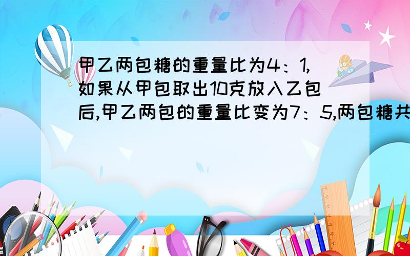 甲乙两包糖的重量比为4：1,如果从甲包取出10克放入乙包后,甲乙两包的重量比变为7：5,两包糖共有多少克